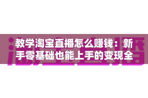 教学淘宝直播怎么赚钱:新手零基础也能上手的变现全攻略 教学淘宝直播怎么赚钱:新手零基础也能上手的变现全攻略