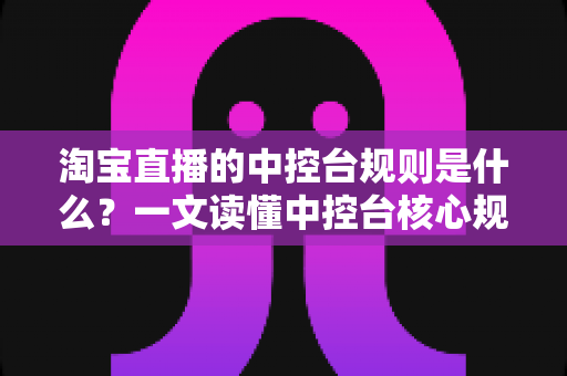 淘宝直播的中控台规则是什么?一文读懂中控台核心规则与合规运营全攻略 淘宝直播的中控台规则是什么?一文读懂中控台核心规则与合规运营全攻略