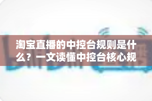 淘宝直播的中控台规则是什么？一文读懂中控台核心规则与合规运营全攻略