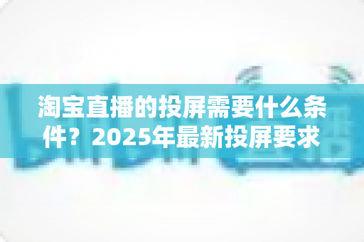 淘宝直播的投屏需要什么条件?2025年最新投屏要求与完整操作指南全解析 淘宝直播的投屏需要什么条件?2025年最新投屏要求与完整操作指南全解析
