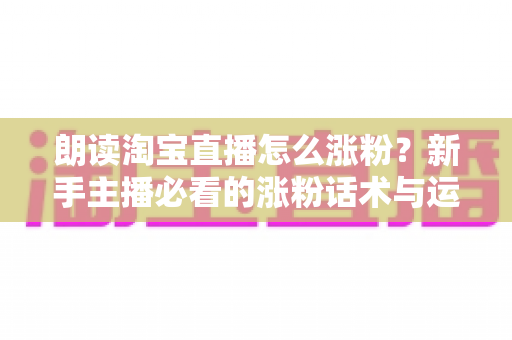 朗读淘宝直播怎么涨粉?新手主播必看的涨粉话术与运营技巧全攻略 朗读淘宝直播怎么涨粉?新手主播必看的涨粉话术与运营技巧全攻略