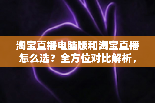 淘宝直播电脑版和淘宝直播怎么选？全方位对比解析，助你找到最适合自己的直播体验