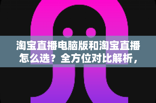 淘宝直播电脑版和淘宝直播怎么选？全方位对比解析，助你找到最适合自己的直播体验