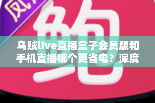 乌贼live直播盒子会员版和手机直播哪个更省电？深度对比全解析，帮你找到最省电的直播方案