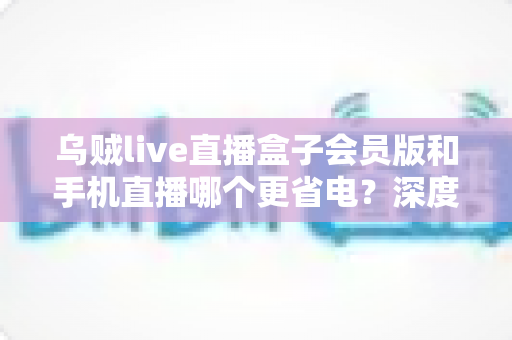 乌贼live直播盒子会员版和手机直播哪个更省电？深度对比全解析，帮你找到最省电的直播方案