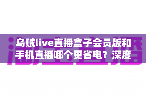 乌贼live直播盒子会员版和手机直播哪个更省电？深度对比全解析，帮你找到最省电的直播方案