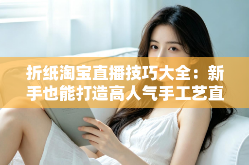 折纸淘宝直播技巧大全:新手也能打造高人气手工艺直播间的实战指南 折纸淘宝直播技巧大全:新手也能打造高人气手工艺直播间的实战指南