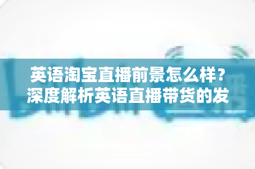 英语淘宝直播前景怎么样？深度解析英语直播带货的发展机遇与未来趋势