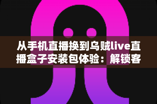 从手机直播换到乌贼live直播盒子安装包体验：解锁客厅大屏高清直播的全新观影方式