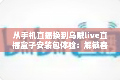 从手机直播换到乌贼live直播盒子安装包体验：解锁客厅大屏高清直播的全新观影方式