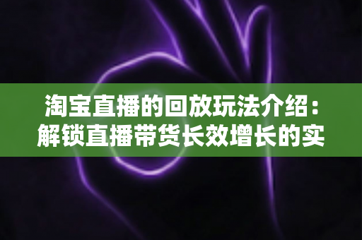 淘宝直播的回放玩法介绍:解锁直播带货长效增长的实战指南 淘宝直播的回放玩法介绍:解锁直播带货长效增长的实战指南