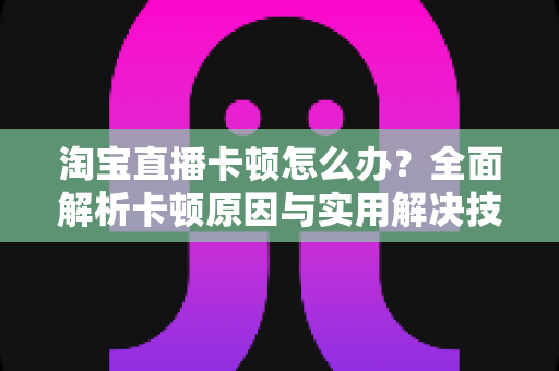 淘宝直播卡顿怎么办?全面解析卡顿原因与实用解决技巧,让直播流畅不中断 淘宝直播卡顿怎么办?全面解析卡顿原因与实用解决技巧,让直播流畅不中断