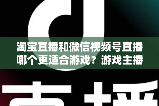 淘宝直播和微信视频号直播哪个更适合游戏？游戏主播平台选择深度解析与实战指南
