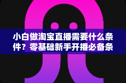 小白做淘宝直播需要什么条件?零基础新手开播必备条件与实战全攻略 小白做淘宝直播需要什么条件?零基础新手开播必备条件与实战全攻略