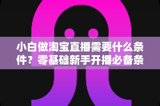 小白做淘宝直播需要什么条件?零基础新手开播必备条件与实战全攻略 小白做淘宝直播需要什么条件?零基础新手开播必备条件与实战全攻略