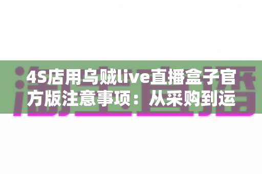 4S店用乌贼live直播盒子官方版注意事项：从采购到运营的全流程实操指南