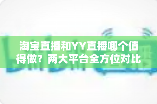淘宝直播和YY直播哪个值得做?两大平台全方位对比分析与新人入行指南 淘宝直播和YY直播哪个值得做?两大平台全方位对比分析与新人入行指南