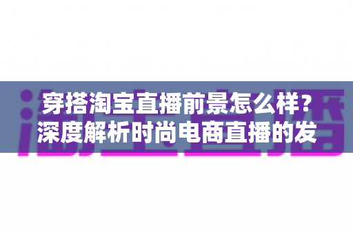 穿搭淘宝直播前景怎么样？深度解析时尚电商直播的发展机遇与未来趋势