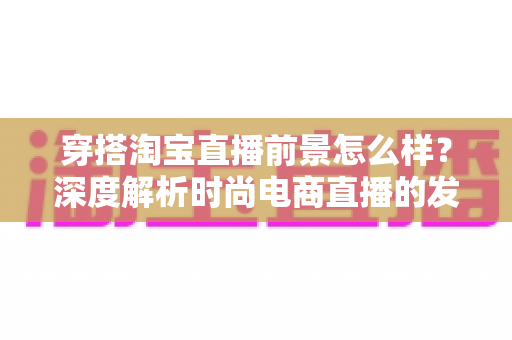 穿搭淘宝直播前景怎么样？深度解析时尚电商直播的发展机遇与未来趋势