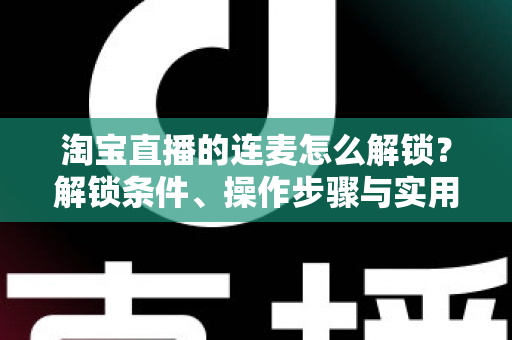 淘宝直播的连麦怎么解锁？解锁条件、操作步骤与实用技巧全解析