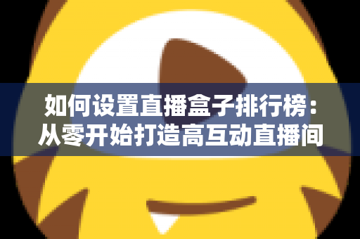 如何设置直播盒子排行榜:从零开始打造高互动直播间的完整实战指南 如何设置直播盒子排行榜:从零开始打造高互动直播间的完整实战指南