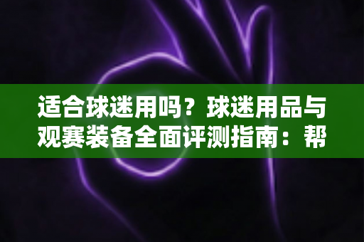 适合球迷用吗?球迷用品与观赛装备全面评测指南:帮你选出真正值得入手的球迷好物 适合球迷用吗?球迷用品与观赛装备全面评测指南:帮你选出真正值得入手的球迷好物
