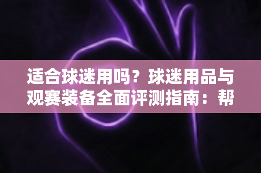 适合球迷用吗?球迷用品与观赛装备全面评测指南:帮你选出真正值得入手的球迷好物 适合球迷用吗?球迷用品与观赛装备全面评测指南:帮你选出真正值得入手的球迷好物