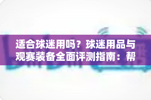 适合球迷用吗？球迷用品与观赛装备全面评测指南：帮你选出真正值得入手的球迷好物
