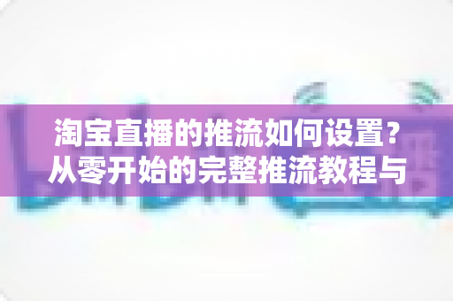 淘宝直播的推流如何设置?从零开始的完整推流教程与参数优化指南 淘宝直播的推流如何设置?从零开始的完整推流教程与参数优化指南