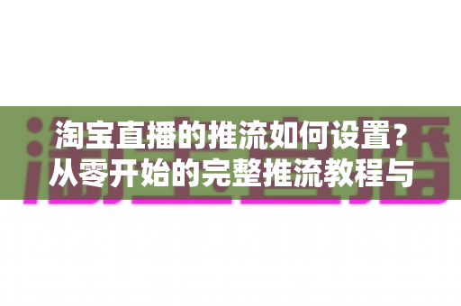 淘宝直播的推流如何设置?从零开始的完整推流教程与参数优化指南 淘宝直播的推流如何设置?从零开始的完整推流教程与参数优化指南