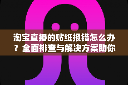 淘宝直播的贴纸报错怎么办？全面排查与解决方案助你快速恢复流畅直播体验