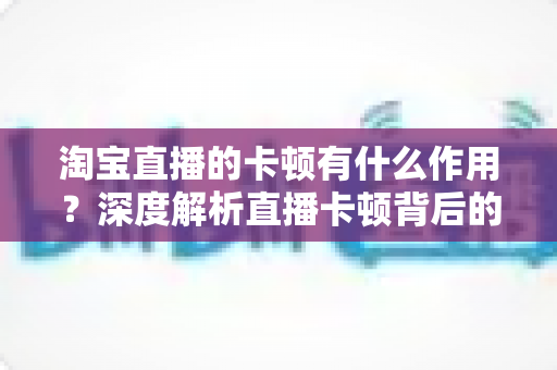 淘宝直播的卡顿有什么作用？深度解析直播卡顿背后的营销价值与优化策略
