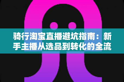 骑行淘宝直播避坑指南：新手主播从选品到转化的全流程实战攻略
