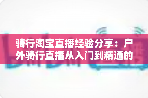 骑行淘宝直播经验分享:户外骑行直播从入门到精通的实战全攻略 骑行淘宝直播经验分享:户外骑行直播从入门到精通的实战全攻略