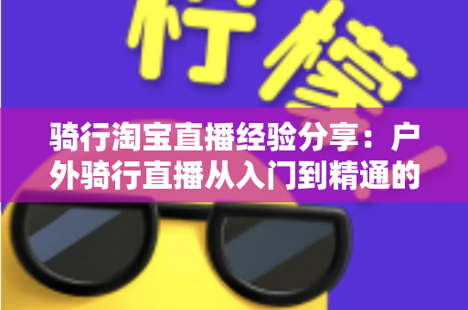 骑行淘宝直播经验分享：户外骑行直播从入门到精通的实战全攻略