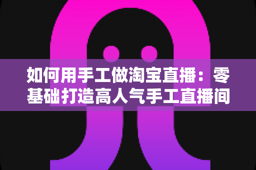 如何用手工做淘宝直播：零基础打造高人气手工直播间的完整实战指南
