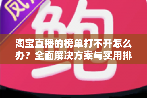 淘宝直播的榜单打不开怎么办？全面解决方案与实用排查指南（2025最新版）