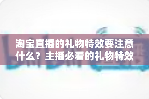 淘宝直播的礼物特效要注意什么?主播必看的礼物特效设置与优化全指南 淘宝直播的礼物特效要注意什么?主播必看的礼物特效设置与优化全指南