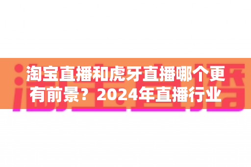 淘宝直播和虎牙直播哪个更有前景?2024年直播行业深度对比分析与发展趋势解读 淘宝直播和虎牙直播哪个更有前景?2024年直播行业深度对比分析与发展趋势解读