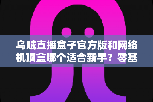 乌贼直播盒子官方版和网络机顶盒哪个适合新手?零基础用户选购避坑指南 乌贼直播盒子官方版和网络机顶盒哪个适合新手?零基础用户选购避坑指南