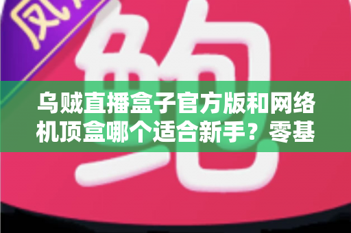 乌贼直播盒子官方版和网络机顶盒哪个适合新手？零基础用户选购避坑指南