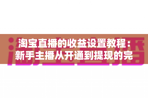 淘宝直播的收益设置教程:新手主播从开通到提现的完整变现指南 淘宝直播的收益设置教程:新手主播从开通到提现的完整变现指南