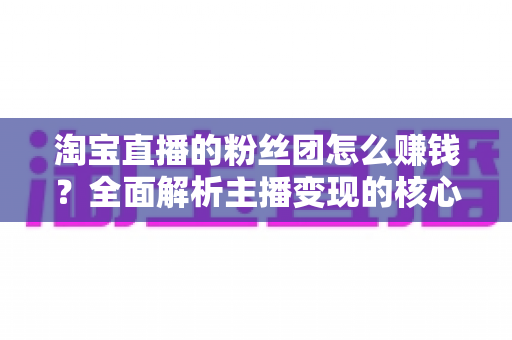 淘宝直播的粉丝团怎么赚钱?全面解析主播变现的核心方法与实战技巧 淘宝直播的粉丝团怎么赚钱?全面解析主播变现的核心方法与实战技巧