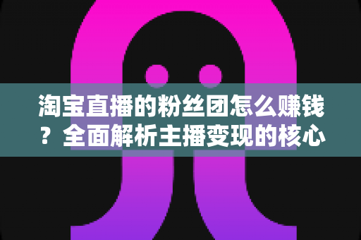 淘宝直播的粉丝团怎么赚钱?全面解析主播变现的核心方法与实战技巧 淘宝直播的粉丝团怎么赚钱?全面解析主播变现的核心方法与实战技巧