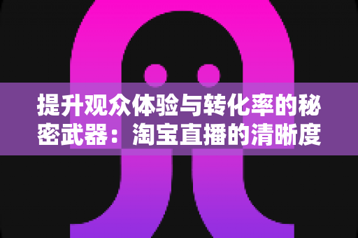 提升观众体验与转化率的秘密武器:淘宝直播的清晰度实用技巧完全指南 提升观众体验与转化率的秘密武器:淘宝直播的清晰度实用技巧完全指南