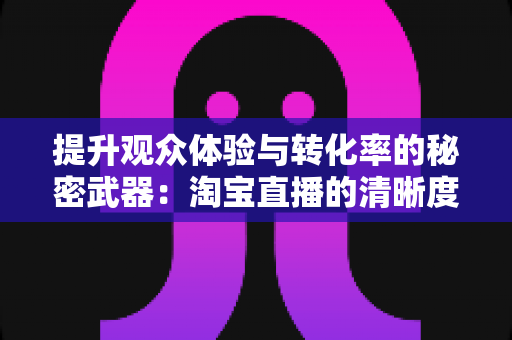 提升观众体验与转化率的秘密武器：淘宝直播的清晰度实用技巧完全指南