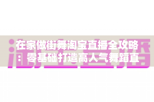在家做街舞淘宝直播全攻略：零基础打造高人气舞蹈直播间的实战指南