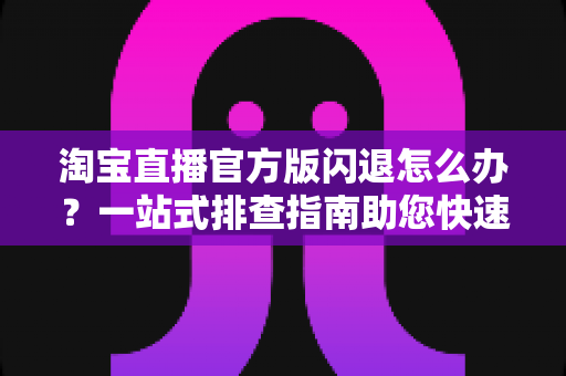 淘宝直播官方版闪退怎么办？一站式排查指南助您快速恢复正常使用