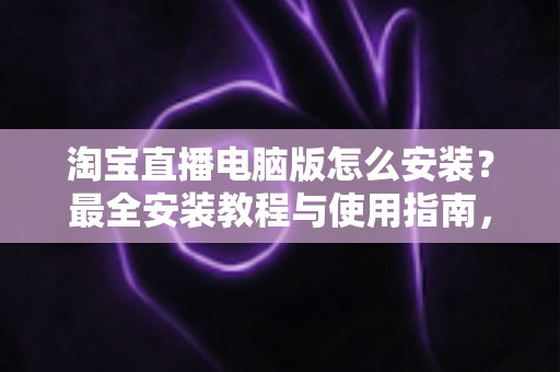 淘宝直播电脑版怎么安装?最全安装教程与使用指南,助你快速开启专业直播之路 淘宝直播电脑版怎么安装?最全安装教程与使用指南,助你快速开启专业直播之路