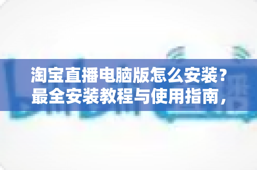 淘宝直播电脑版怎么安装?最全安装教程与使用指南,助你快速开启专业直播之路 淘宝直播电脑版怎么安装?最全安装教程与使用指南,助你快速开启专业直播之路